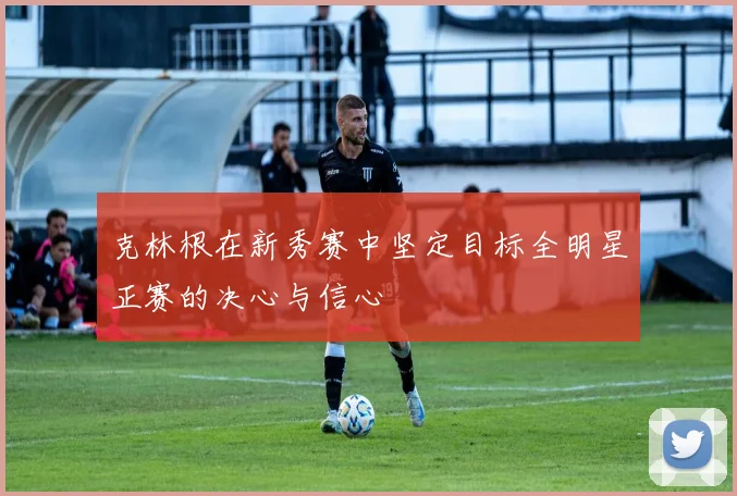 克林根在新秀赛中坚定目标全明星正赛的决心与信心