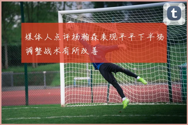 媒体人点评杨瀚森表现平平下半场调整战术有所改善