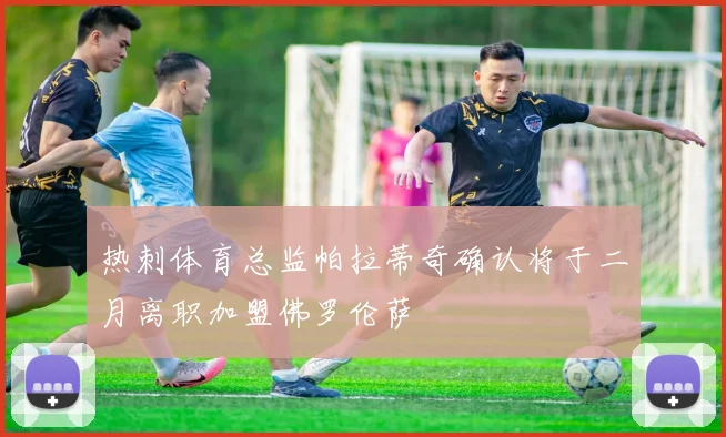 热刺体育总监帕拉蒂奇确认将于二月离职加盟佛罗伦萨