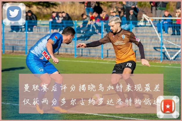 曼联赛后评分揭晓乌加特表现最差仅获两分多尔古约罗达洛特均低迷仅得四分
