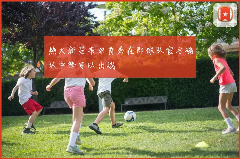 热火新星韦尔首秀在即球队官方确认中锋可以出战
