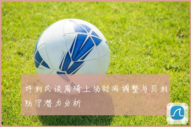 许利民谈周琦上场时间调整与贝利防守潜力分析