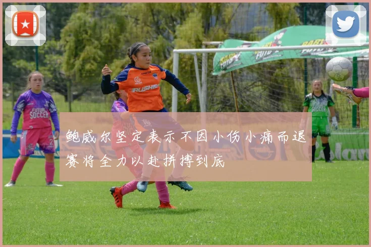 鲍威尔坚定表示不因小伤小痛而退赛将全力以赴拼搏到底