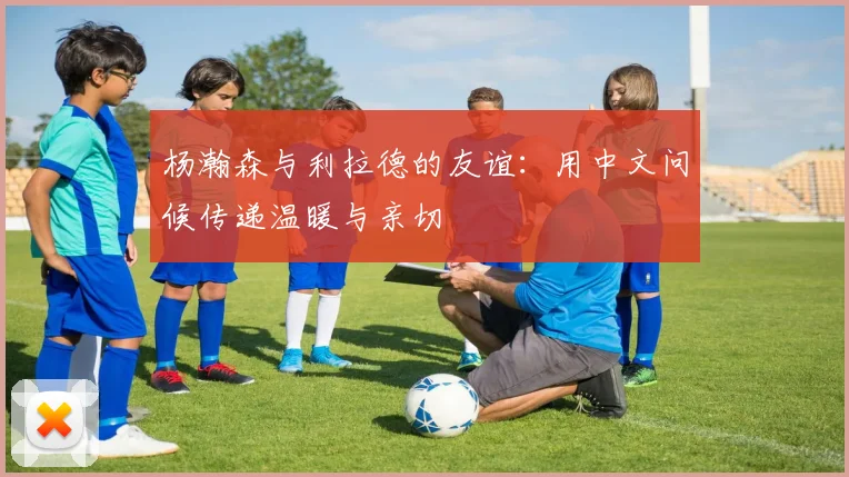 杨瀚森与利拉德的友谊：用中文问候传递温暖与亲切