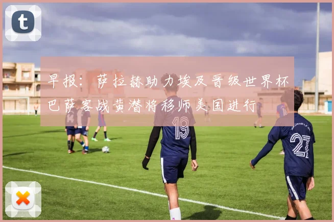 早报：萨拉赫助力埃及晋级世界杯巴萨客战黄潜将移师美国进行