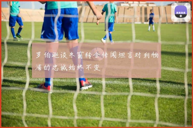 罗伯逊谈冬窗转会传闻坦言对利物浦的忠诚始终不变