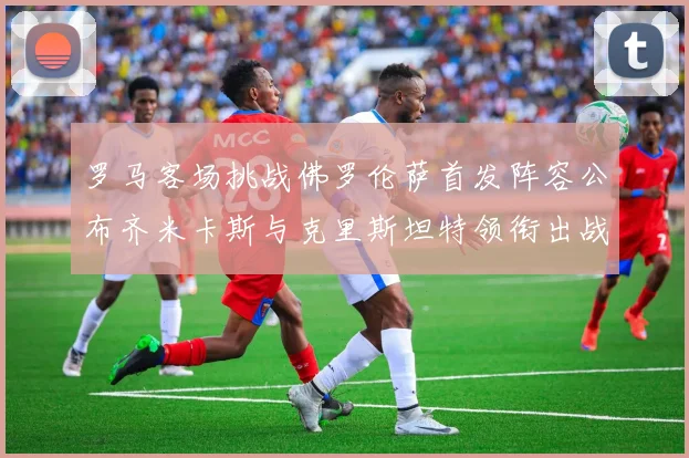 罗马客场挑战佛罗伦萨首发阵容公布齐米卡斯与克里斯坦特领衔出战