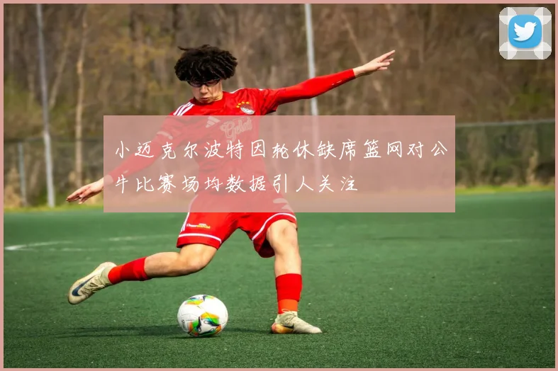 小迈克尔波特因轮休缺席篮网对公牛比赛场均数据引人关注