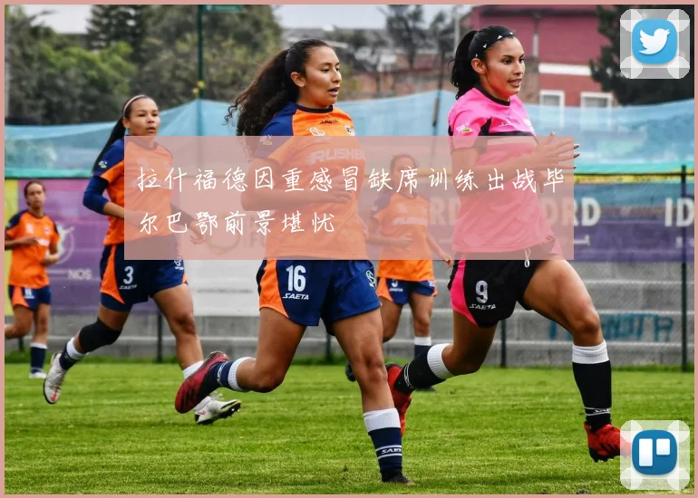 拉什福德因重感冒缺席训练出战毕尔巴鄂前景堪忧