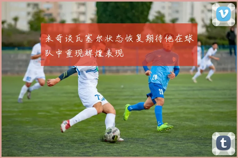 米奇谈瓦塞尔状态恢复期待他在球队中重现辉煌表现