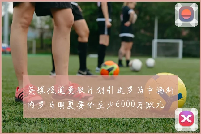 英媒报道曼联计划引进罗马中场科内罗马明夏要价至少6000万欧元